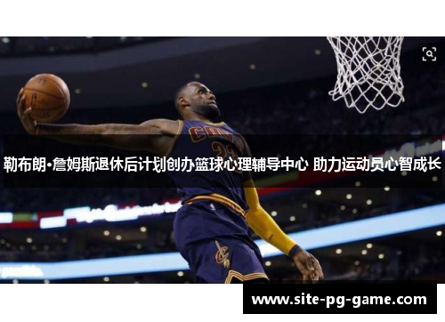 勒布朗·詹姆斯退休后计划创办篮球心理辅导中心 助力运动员心智成长