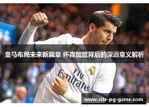 皇马布局未来新篇章 怀森加盟背后的深远意义解析