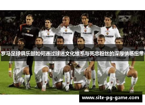 罗马足球俱乐部如何通过球迷文化维系与死忠粉丝的深厚情感纽带