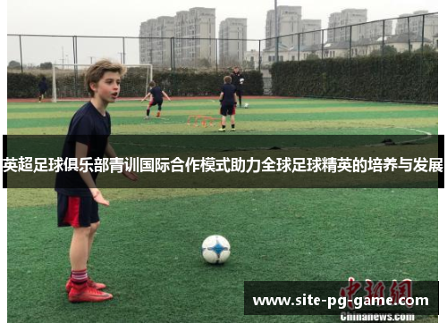 英超足球俱乐部青训国际合作模式助力全球足球精英的培养与发展