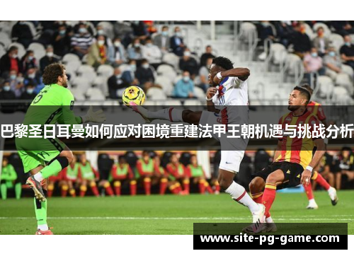 巴黎圣日耳曼如何应对困境重建法甲王朝机遇与挑战分析