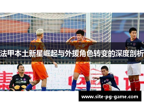 法甲本土新星崛起与外援角色转变的深度剖析 法甲本土新星崛起与外援角色转变的深度剖析