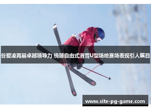 谷爱凌再展卓越领导力 统领自由式滑雪U型场地赛场表现引人瞩目