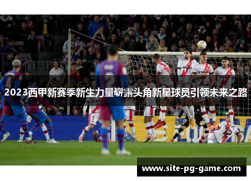 2023西甲新赛季新生力量崭露头角新星球员引领未来之路