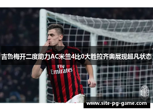 吉鲁梅开二度助力AC米兰4比0大胜拉齐奥展现超凡状态 吉鲁梅开二度助力AC米兰4比0大胜拉齐奥展现超凡状态