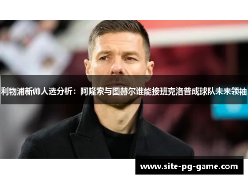 利物浦新帅人选分析：阿隆索与图赫尔谁能接班克洛普成球队未来领袖