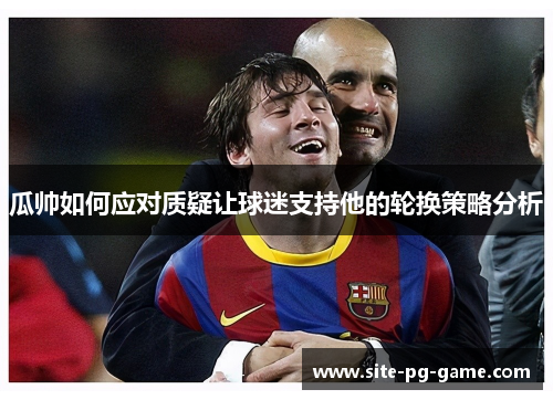 瓜帅如何应对质疑让球迷支持他的轮换策略分析