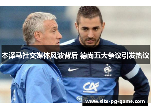 本泽马社交媒体风波背后 德尚五大争议引发热议