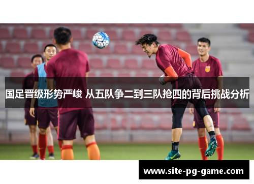 国足晋级形势严峻 从五队争二到三队抢四的背后挑战分析