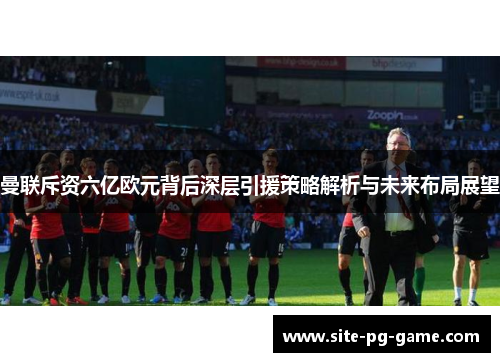 曼联斥资六亿欧元背后深层引援策略解析与未来布局展望