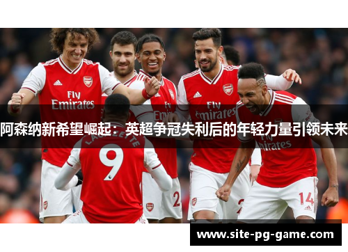 阿森纳新希望崛起:英超争冠失利后的年轻力量引领未来 阿森纳新希望崛起:英超争冠失利后的年轻力量引领未来