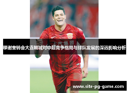 穆谢奎转会大连鲲城对中超竞争格局与球队发展的深远影响分析 穆谢奎转会大连鲲城对中超竞争格局与球队发展的深远影响分析