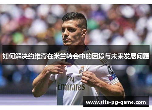 如何解决约维奇在米兰转会中的困境与未来发展问题 如何解决约维奇在米兰转会中的困境与未来发展问题