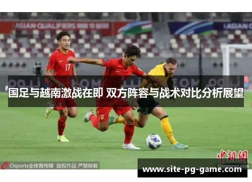 国足与越南激战在即 双方阵容与战术对比分析展望 国足与越南激战在即 双方阵容与战术对比分析展望