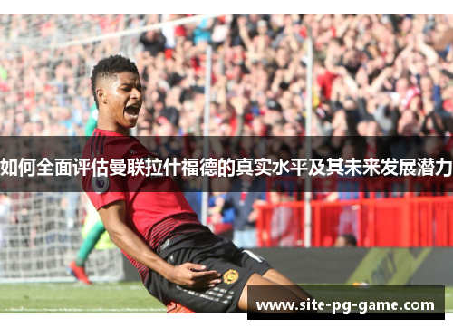 如何全面评估曼联拉什福德的真实水平及其未来发展潜力
