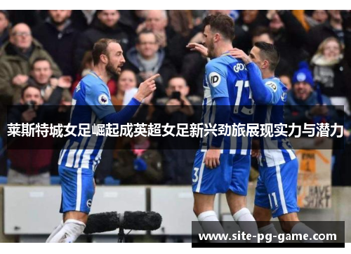 莱斯特城女足崛起成英超女足新兴劲旅展现实力与潜力