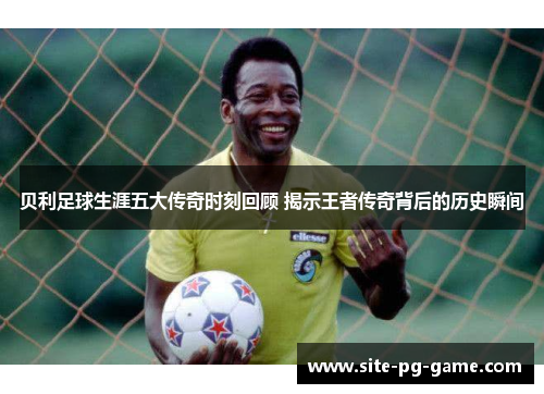 贝利足球生涯五大传奇时刻回顾 揭示王者传奇背后的历史瞬间 贝利足球生涯五大传奇时刻回顾 揭示王者传奇背后的历史瞬间