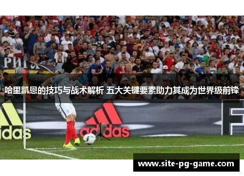 哈里凯恩的技巧与战术解析 五大关键要素助力其成为世界级前锋
