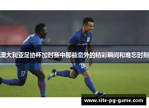 澳大利亚足协杯加时赛中那些意外的精彩瞬间和难忘时刻