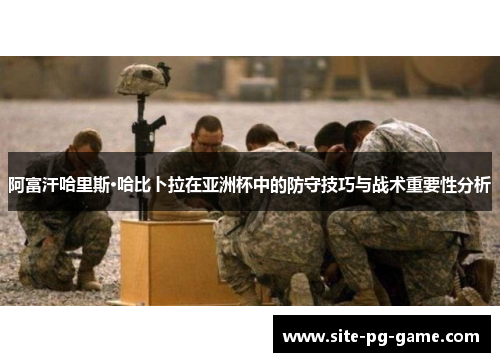 阿富汗哈里斯·哈比卜拉在亚洲杯中的防守技巧与战术重要性分析