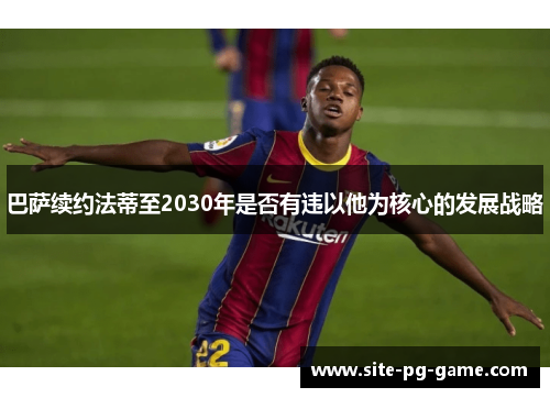 巴萨续约法蒂至2030年是否有违以他为核心的发展战略 巴萨续约法蒂至2030年是否有违以他为核心的发展战略