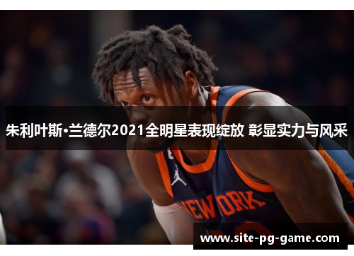 朱利叶斯·兰德尔2021全明星表现绽放 彰显实力与风采 朱利叶斯·兰德尔2021全明星表现绽放 彰显实力与风采