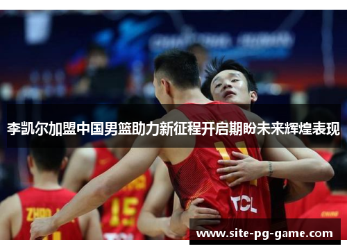 李凯尔加盟中国男篮助力新征程开启期盼未来辉煌表现