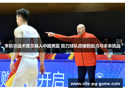 李凯尔战术理念融入中国男篮 助力球队迎接新起点与未来挑战 李凯尔战术理念融入中国男篮 助力球队迎接新起点与未来挑战
