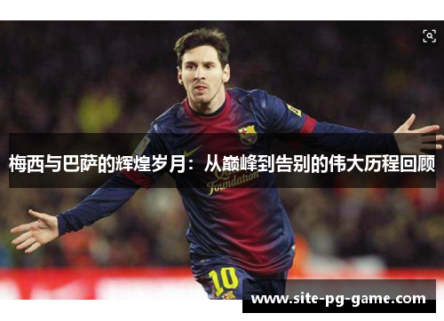 梅西与巴萨的辉煌岁月：从巅峰到告别的伟大历程回顾