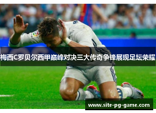 梅西C罗贝尔西甲巅峰对决三大传奇争锋展现足坛荣耀 梅西C罗贝尔西甲巅峰对决三大传奇争锋展现足坛荣耀